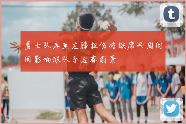 勇士队库里左膝扭伤将缺席两周时间影响球队季后赛前景