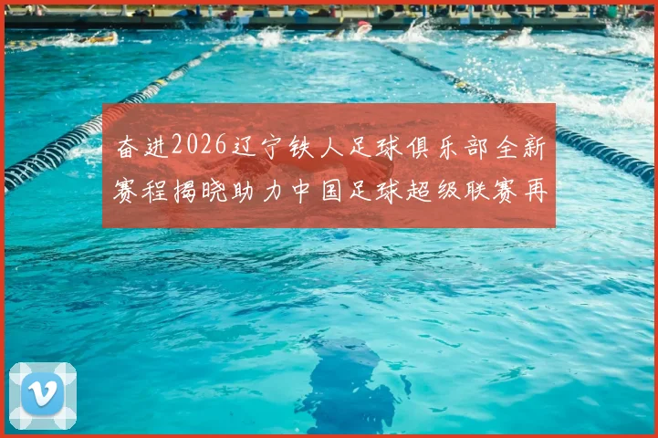 奋进2026辽宁铁人足球俱乐部全新赛程揭晓助力中国足球超级联赛再创辉煌