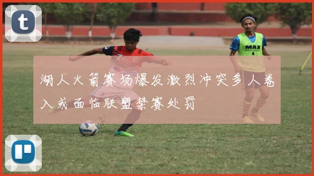 湖人火箭赛场爆发激烈冲突多人卷入或面临联盟禁赛处罚