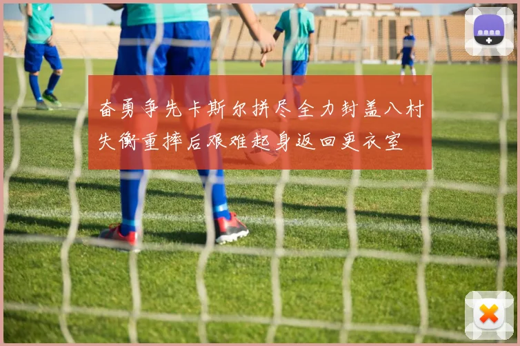 奋勇争先卡斯尔拼尽全力封盖八村失衡重摔后艰难起身返回更衣室