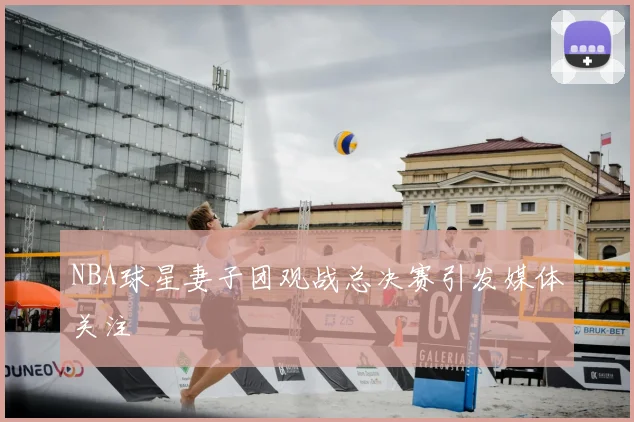 NBA球星妻子团观战总决赛引发媒体关注