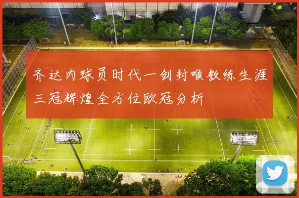 齐达内球员时代一剑封喉教练生涯三冠辉煌全方位欧冠分析