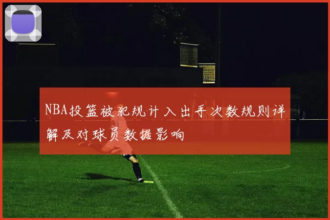 NBA投篮被犯规计入出手次数规则详解及对球员数据影响