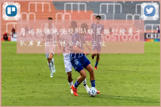 詹姆斯领跑现役NBA球星排行榜勇士队库里杜兰特分列二三位