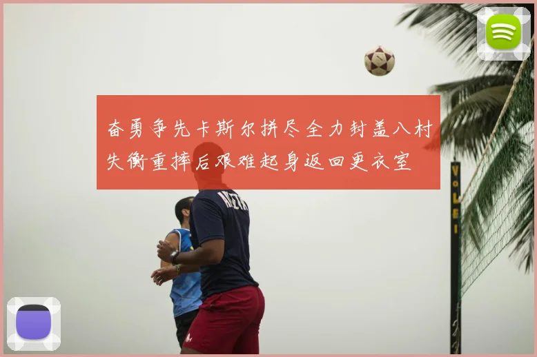 奋勇争先卡斯尔拼尽全力封盖八村失衡重摔后艰难起身返回更衣室