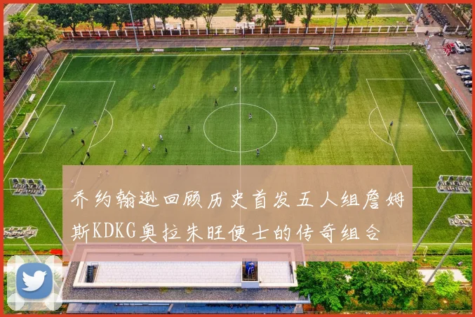 乔约翰逊回顾历史首发五人组詹姆斯KDKG奥拉朱旺便士的传奇组合