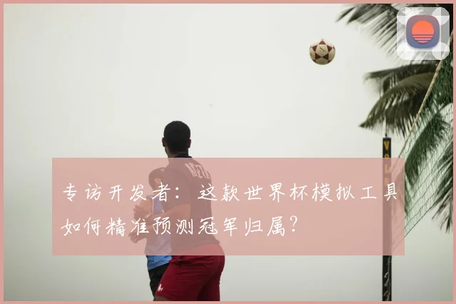 专访开发者：这款世界杯模拟工具如何精准预测冠军归属？