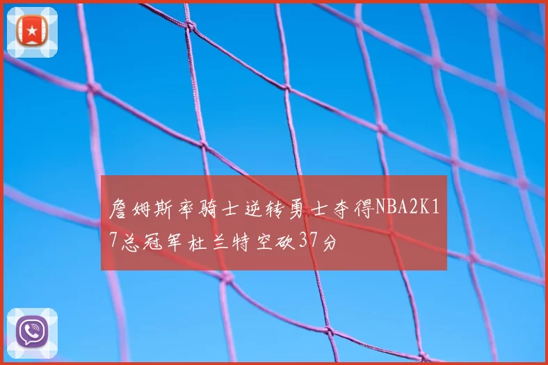 詹姆斯率骑士逆转勇士夺得NBA2K17总冠军杜兰特空砍37分