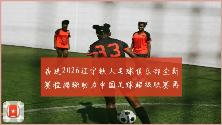 奋进2026辽宁铁人足球俱乐部全新赛程揭晓助力中国足球超级联赛再创辉煌