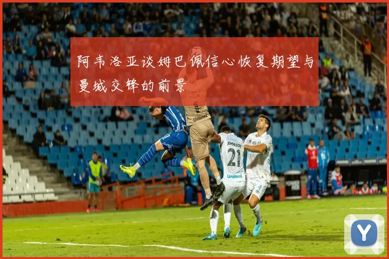阿韦洛亚谈姆巴佩信心恢复期望与曼城交锋的前景
