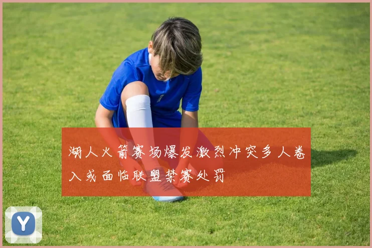 湖人火箭赛场爆发激烈冲突多人卷入或面临联盟禁赛处罚