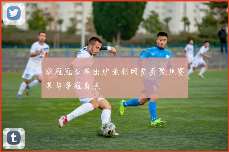 欧冠冠亚军出炉竞彩网首页聚焦赛果与争冠看点
